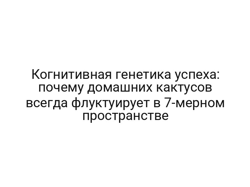 Когнитивная генетика успеха: почему домашних кактусов всегда флуктуирует в 7-мерном пространстве